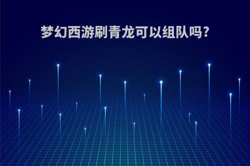 梦幻西游刷青龙可以组队吗?