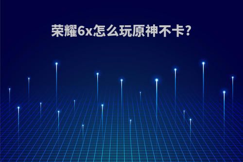 荣耀6x怎么玩原神不卡?
