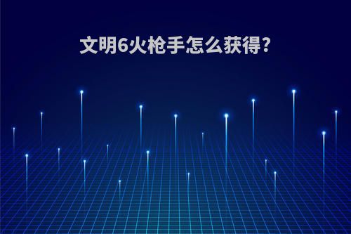 文明6火枪手怎么获得?