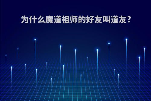 为什么魔道祖师的好友叫道友?