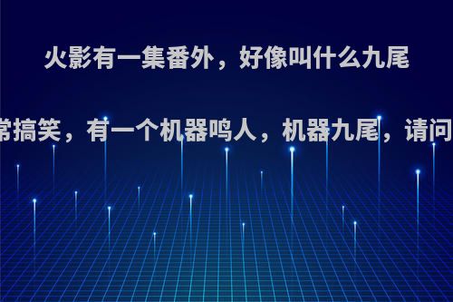火影有一集番外，好像叫什么九尾争夺战，非常搞笑，有一个机器鸣人，机器九尾，请问是哪一集啊?