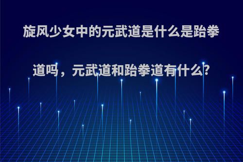 旋风少女中的元武道是什么是跆拳道吗，元武道和跆拳道有什么?
