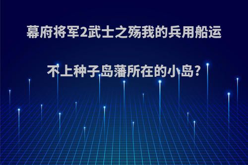 幕府将军2武士之殇我的兵用船运不上种子岛藩所在的小岛?