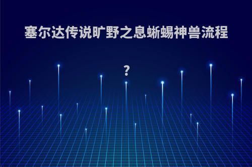 塞尔达传说旷野之息蜥蜴神兽流程?