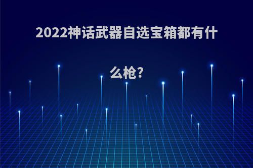 2022神话武器自选宝箱都有什么枪?