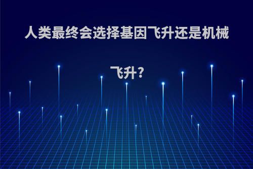 人类最终会选择基因飞升还是机械飞升?