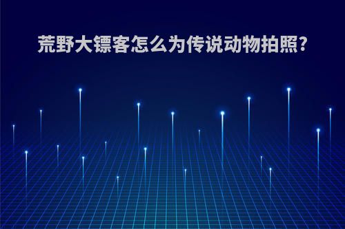 荒野大镖客怎么为传说动物拍照?