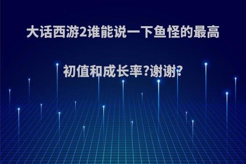 大话西游2谁能说一下鱼怪的最高初值和成长率?谢谢?