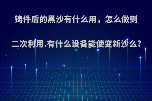 铸件后的黑沙有什么用，怎么做到二次利用.有什么设备能使变新沙么?
