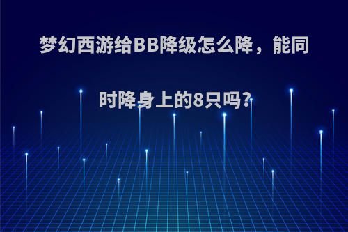 梦幻西游给BB降级怎么降，能同时降身上的8只吗?