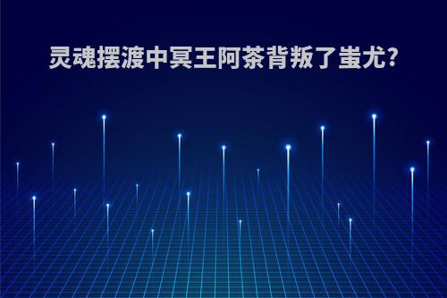 灵魂摆渡中冥王阿茶背叛了蚩尤?