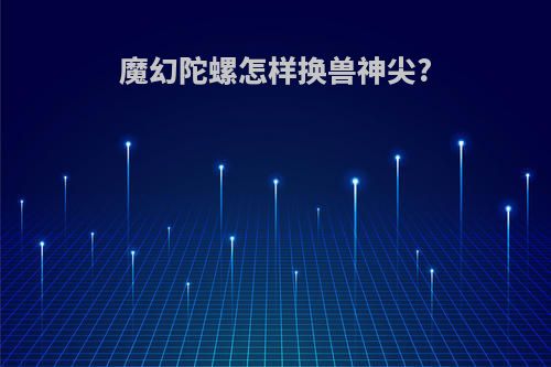 魔幻陀螺怎样换兽神尖?