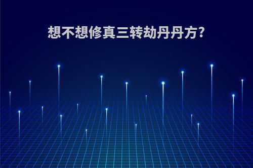 想不想修真三转劫丹丹方?