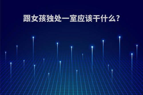 跟女孩独处一室应该干什么?