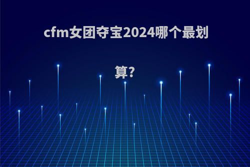 cfm女团夺宝2024哪个最划算?