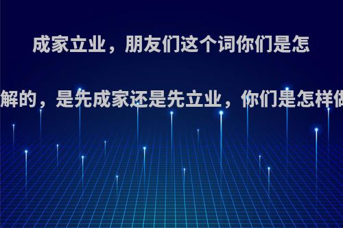 成家立业，朋友们这个词你们是怎么理解的，是先成家还是先立业，你们是怎样做的?
