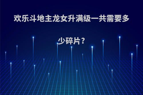 欢乐斗地主龙女升满级一共需要多少碎片?