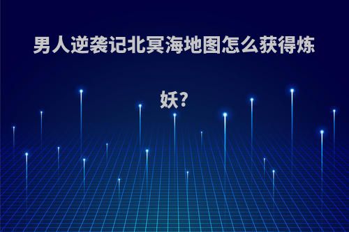 男人逆袭记北冥海地图怎么获得炼妖?