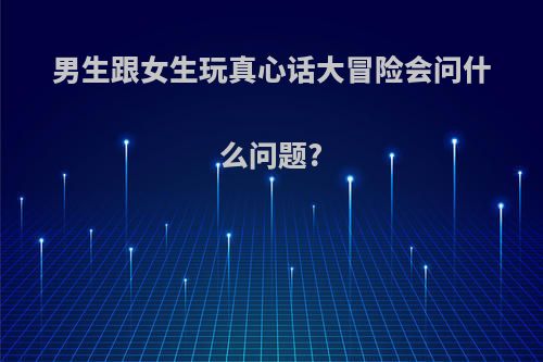 男生跟女生玩真心话大冒险会问什么问题?