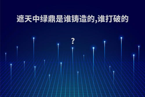 遮天中绿鼎是谁铸造的,谁打破的?