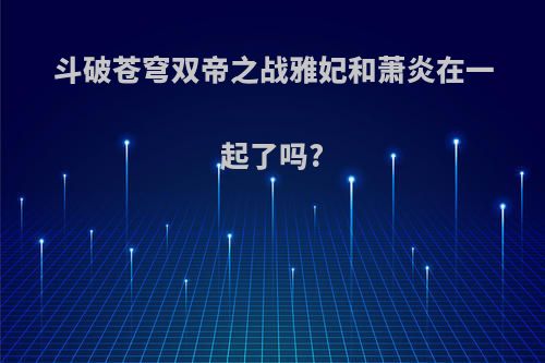斗破苍穹双帝之战雅妃和萧炎在一起了吗?