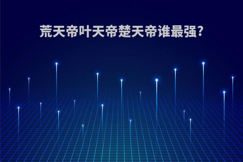 荒天帝叶天帝楚天帝谁最强?