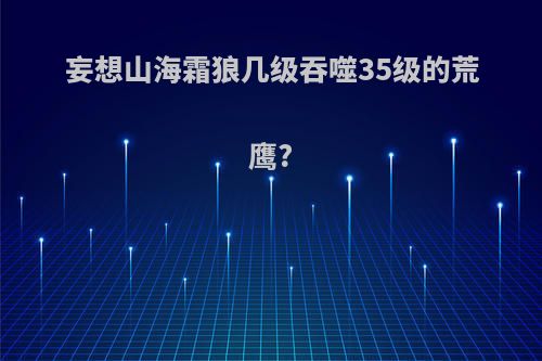 妄想山海霜狼几级吞噬35级的荒鹰?
