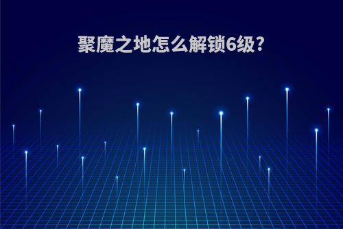 聚魔之地怎么解锁6级?