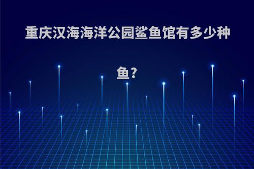 重庆汉海海洋公园鲨鱼馆有多少种鱼?