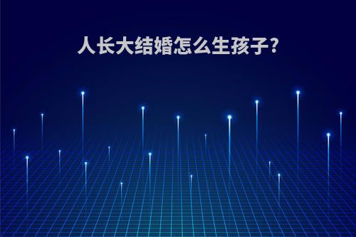 人长大结婚怎么生孩子?