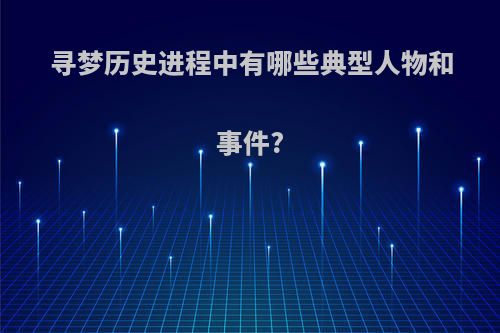 寻梦历史进程中有哪些典型人物和事件?