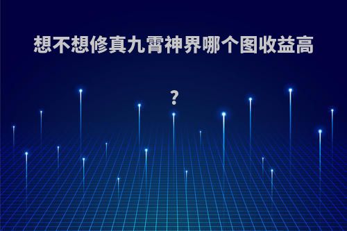 想不想修真九霄神界哪个图收益高?
