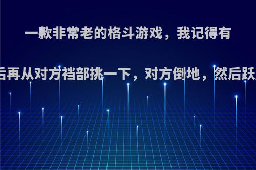一款非常老的格斗游戏，我记得有个角色穿着盔甲拿着一把很大的剑.出招的时候会砍2下，然后再从对方裆部挑一下，对方倒地，然后跃起，拿着剑竖直的插下倒地的人物，好像口中还喊着考你呀?