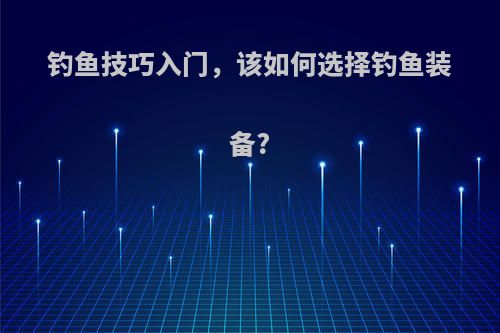 钓鱼技巧入门，该如何选择钓鱼装备?