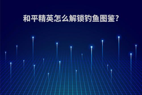 和平精英怎么解锁钓鱼图鉴?