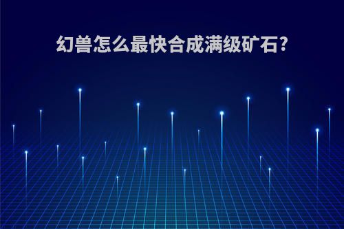 幻兽怎么最快合成满级矿石?