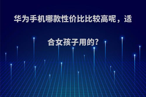 华为手机哪款性价比比较高呢，适合女孩子用的?