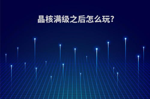 晶核满级之后怎么玩?