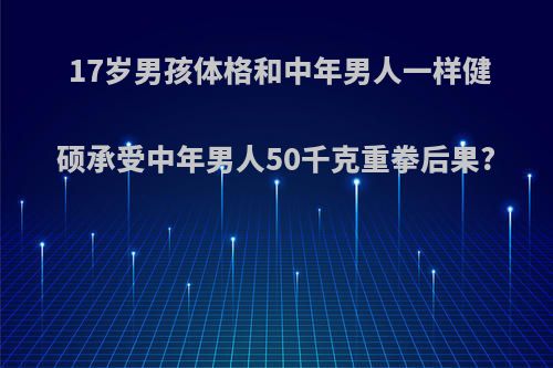 17岁男孩体格和中年男人一样健硕承受中年男人50千克重拳后果?