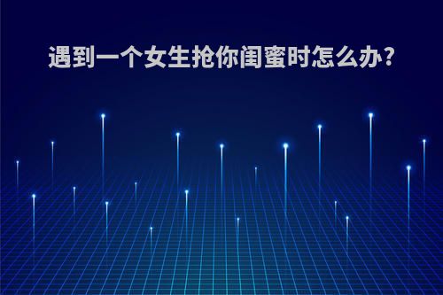 遇到一个女生抢你闺蜜时怎么办?