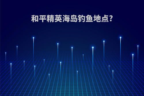 和平精英海岛钓鱼地点?