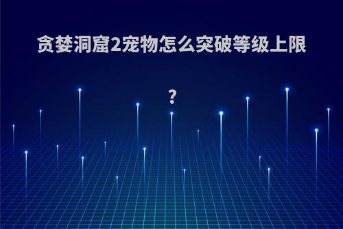 贪婪洞窟2宠物怎么突破等级上限?