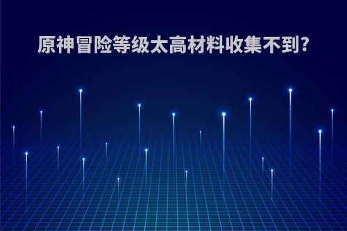 原神冒险等级太高材料收集不到?