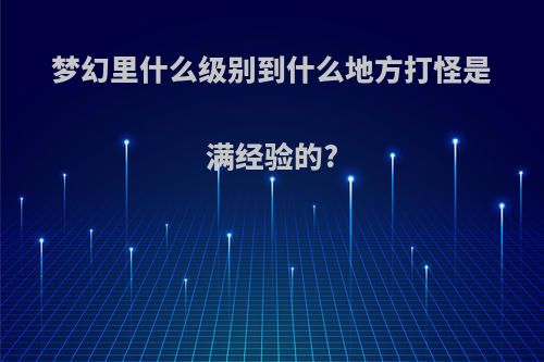 梦幻里什么级别到什么地方打怪是满经验的?