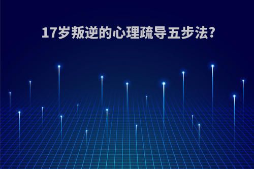 17岁叛逆的心理疏导五步法?