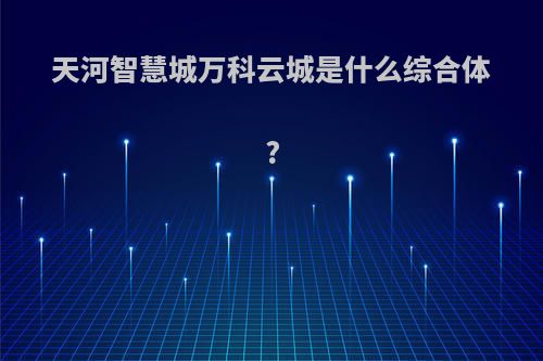 天河智慧城万科云城是什么综合体?