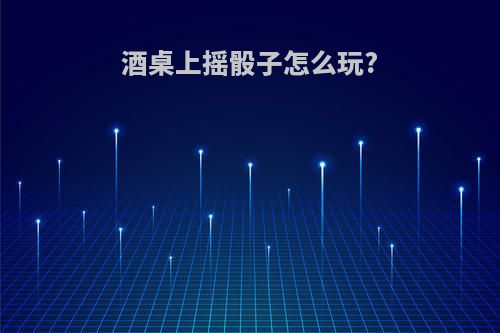 酒桌上摇骰子怎么玩?