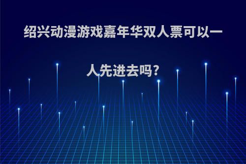 绍兴动漫游戏嘉年华双人票可以一人先进去吗?