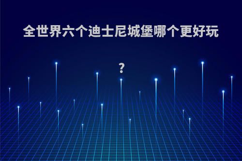 全世界六个迪士尼城堡哪个更好玩?