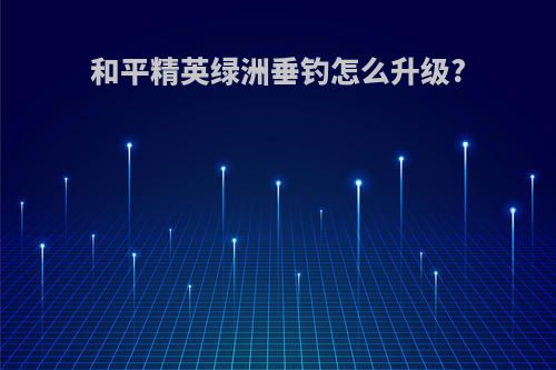 和平精英绿洲垂钓怎么升级?